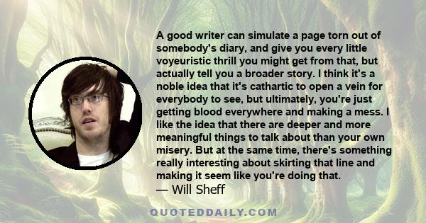 A good writer can simulate a page torn out of somebody's diary, and give you every little voyeuristic thrill you might get from that, but actually tell you a broader story. I think it's a noble idea that it's cathartic