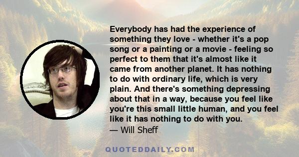 Everybody has had the experience of something they love - whether it's a pop song or a painting or a movie - feeling so perfect to them that it's almost like it came from another planet. It has nothing to do with