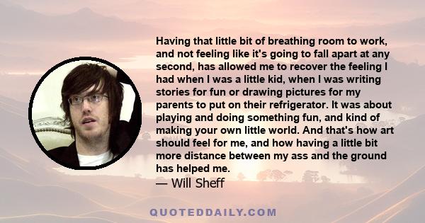 Having that little bit of breathing room to work, and not feeling like it's going to fall apart at any second, has allowed me to recover the feeling I had when I was a little kid, when I was writing stories for fun or