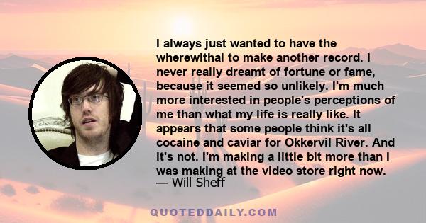 I always just wanted to have the wherewithal to make another record. I never really dreamt of fortune or fame, because it seemed so unlikely. I'm much more interested in people's perceptions of me than what my life is