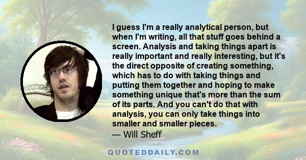 I guess I'm a really analytical person, but when I'm writing, all that stuff goes behind a screen. Analysis and taking things apart is really important and really interesting, but it's the direct opposite of creating