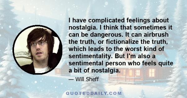 I have complicated feelings about nostalgia. I think that sometimes it can be dangerous. It can airbrush the truth, or fictionalize the truth, which leads to the worst kind of sentimentality. But I'm also a sentimental