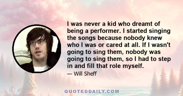 I was never a kid who dreamt of being a performer. I started singing the songs because nobody knew who I was or cared at all. If I wasn't going to sing them, nobody was going to sing them, so I had to step in and fill