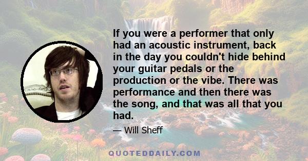 If you were a performer that only had an acoustic instrument, back in the day you couldn't hide behind your guitar pedals or the production or the vibe. There was performance and then there was the song, and that was