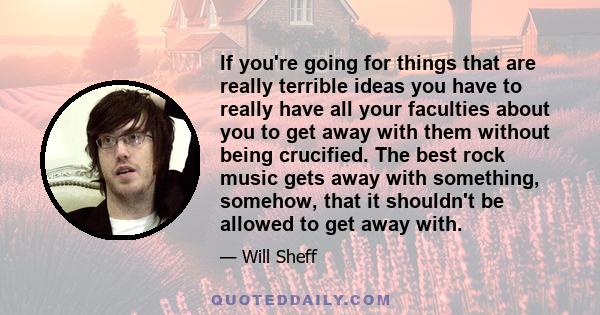 If you're going for things that are really terrible ideas you have to really have all your faculties about you to get away with them without being crucified. The best rock music gets away with something, somehow, that