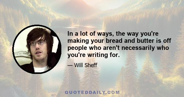 In a lot of ways, the way you're making your bread and butter is off people who aren't necessarily who you're writing for.