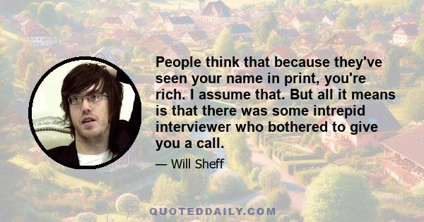 People think that because they've seen your name in print, you're rich. I assume that. But all it means is that there was some intrepid interviewer who bothered to give you a call.