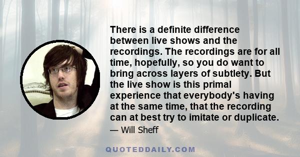 There is a definite difference between live shows and the recordings. The recordings are for all time, hopefully, so you do want to bring across layers of subtlety. But the live show is this primal experience that