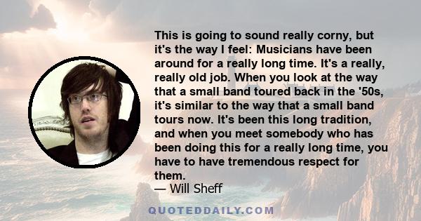 This is going to sound really corny, but it's the way I feel: Musicians have been around for a really long time. It's a really, really old job. When you look at the way that a small band toured back in the '50s, it's