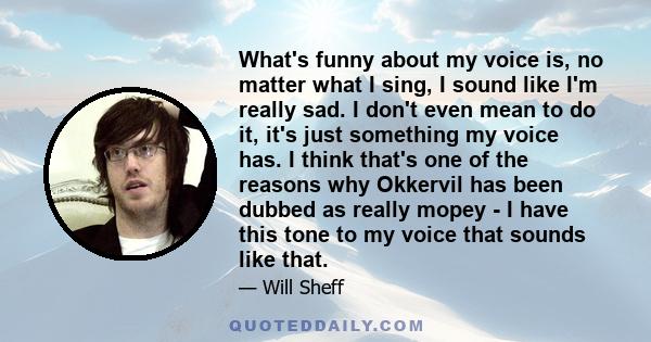 What's funny about my voice is, no matter what I sing, I sound like I'm really sad. I don't even mean to do it, it's just something my voice has. I think that's one of the reasons why Okkervil has been dubbed as really