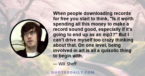 When people downloading records for free you start to think, Is it worth spending all this money to make a record sound good, especially if it's going to end up as an mp3? But I can't drive myself too crazy thinking