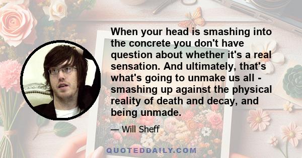 When your head is smashing into the concrete you don't have question about whether it's a real sensation. And ultimately, that's what's going to unmake us all - smashing up against the physical reality of death and