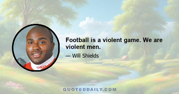 Football is a violent game. We are violent men.