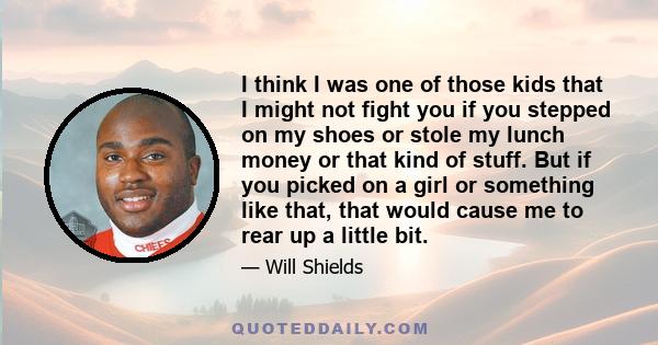 I think I was one of those kids that I might not fight you if you stepped on my shoes or stole my lunch money or that kind of stuff. But if you picked on a girl or something like that, that would cause me to rear up a