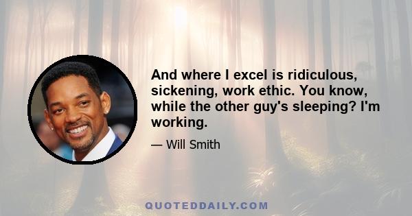 And where I excel is ridiculous, sickening, work ethic. You know, while the other guy's sleeping? I'm working.