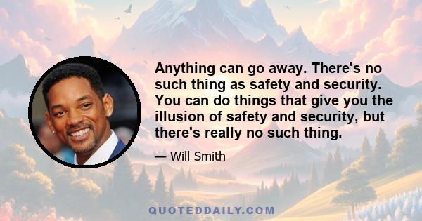 Anything can go away. There's no such thing as safety and security. You can do things that give you the illusion of safety and security, but there's really no such thing.