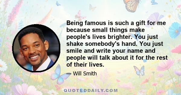 Being famous is such a gift for me because small things make people's lives brighter. You just shake somebody's hand. You just smile and write your name and people will talk about it for the rest of their lives.