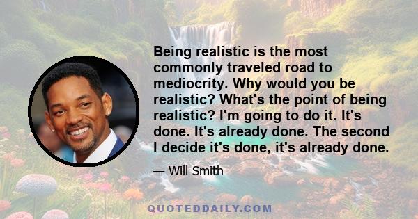 Being realistic is the most commonly traveled road to mediocrity. Why would you be realistic? What's the point of being realistic? I'm going to do it. It's done. It's already done. The second I decide it's done, it's