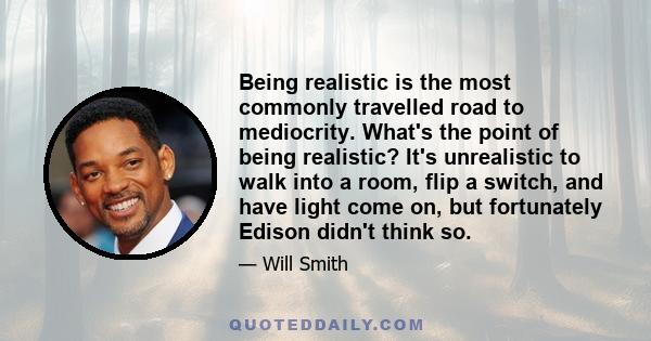 Being realistic is the most commonly travelled road to mediocrity. What's the point of being realistic? It's unrealistic to walk into a room, flip a switch, and have light come on, but fortunately Edison didn't think so.