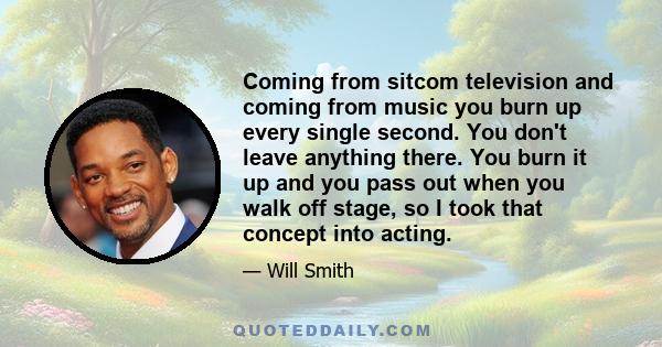 Coming from sitcom television and coming from music you burn up every single second. You don't leave anything there. You burn it up and you pass out when you walk off stage, so I took that concept into acting.