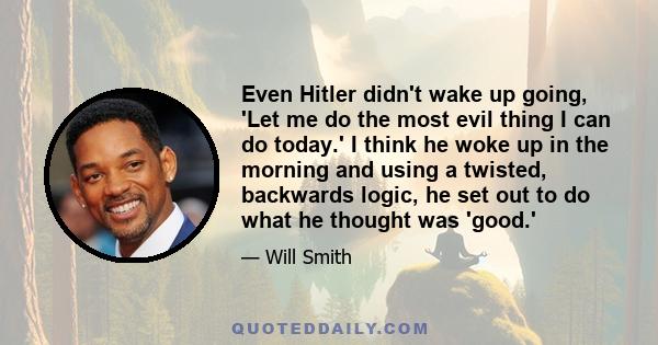 Even Hitler didn't wake up going, 'Let me do the most evil thing I can do today.' I think he woke up in the morning and using a twisted, backwards logic, he set out to do what he thought was 'good.'