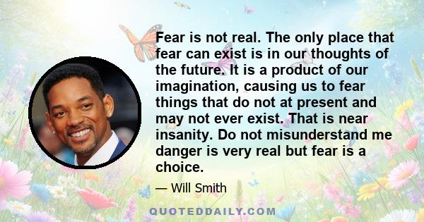 Fear is not real. The only place that fear can exist is in our thoughts of the future. It is a product of our imagination, causing us to fear things that do not at present and may not ever exist. That is near insanity