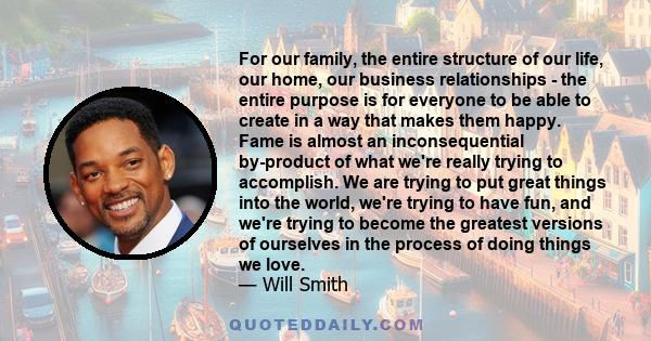 For our family, the entire structure of our life, our home, our business relationships - the entire purpose is for everyone to be able to create in a way that makes them happy. Fame is almost an inconsequential