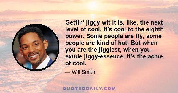 Gettin' jiggy wit it is, like, the next level of cool. It's cool to the eighth power. Some people are fly, some people are kind of hot. But when you are the jiggiest, when you exude jiggy-essence, it's the acme of cool.