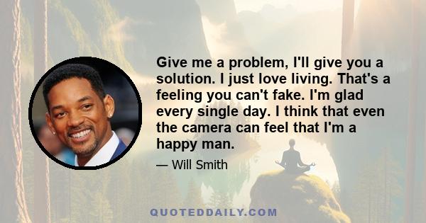 Give me a problem, I'll give you a solution. I just love living. That's a feeling you can't fake. I'm glad every single day. I think that even the camera can feel that I'm a happy man.