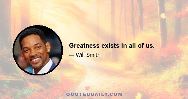 Greatness exists in all of us.