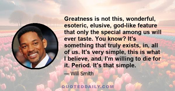 Greatness is not this, wonderful, esoteric, elusive, god-like feature that only the special among us will ever taste. You know? It's something that truly exists, in, all of us. It's very simple, this is what I believe,