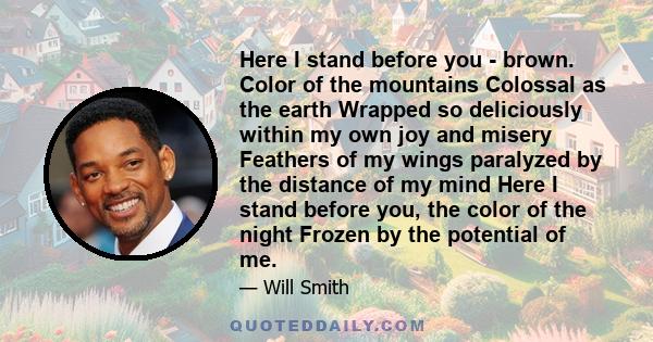 Here I stand before you - brown. Color of the mountains Colossal as the earth Wrapped so deliciously within my own joy and misery Feathers of my wings paralyzed by the distance of my mind Here I stand before you, the