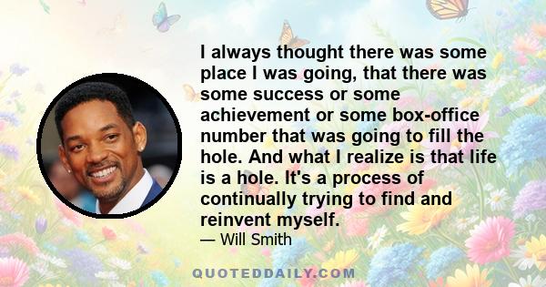 I always thought there was some place I was going, that there was some success or some achievement or some box-office number that was going to fill the hole. And what I realize is that life is a hole. It's a process of