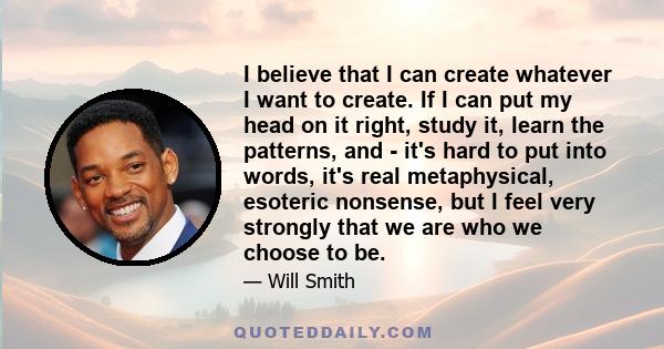 I believe that I can create whatever I want to create. If I can put my head on it right, study it, learn the patterns, and - it's hard to put into words, it's real metaphysical, esoteric nonsense, but I feel very