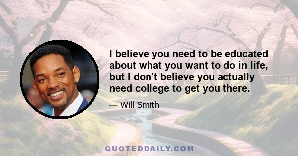 I believe you need to be educated about what you want to do in life, but I don't believe you actually need college to get you there.