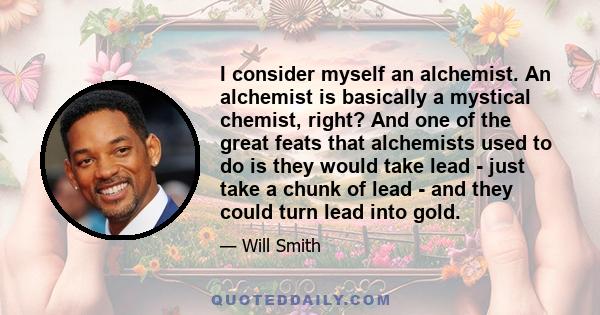 I consider myself an alchemist. An alchemist is basically a mystical chemist, right? And one of the great feats that alchemists used to do is they would take lead - just take a chunk of lead - and they could turn lead