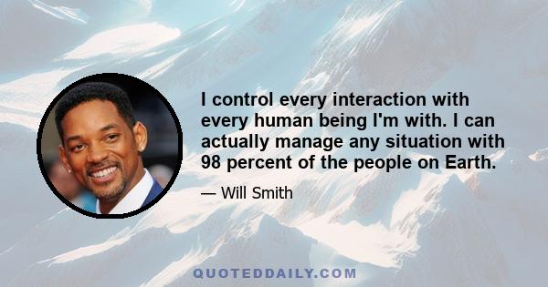 I control every interaction with every human being I'm with. I can actually manage any situation with 98 percent of the people on Earth.