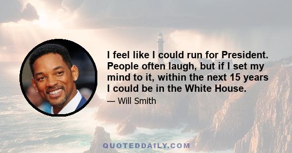 I feel like I could run for President. People often laugh, but if I set my mind to it, within the next 15 years I could be in the White House.