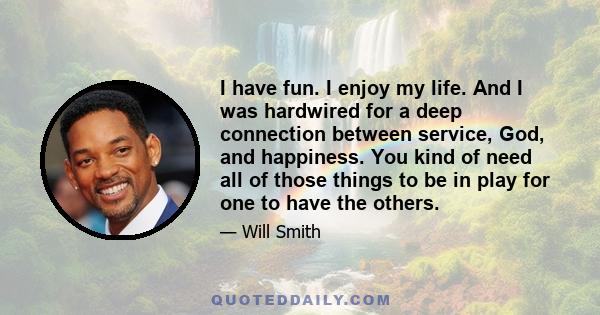 I have fun. I enjoy my life. And I was hardwired for a deep connection between service, God, and happiness. You kind of need all of those things to be in play for one to have the others.