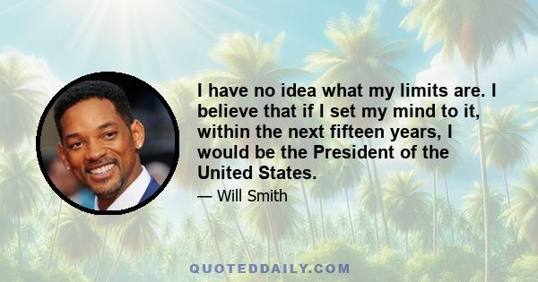 I have no idea what my limits are. I believe that if I set my mind to it, within the next fifteen years, I would be the President of the United States.