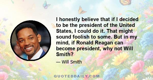 I honestly believe that if I decided to be the president of the United States, I could do it. That might sound foolish to some. But in my mind, if Ronald Reagan can become president, why not Will Smith?