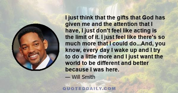 I just think that the gifts that God has given me and the attention that I have, I just don't feel like acting is the limit of it. I just feel like there's so much more that I could do...And, you know, every day I wake