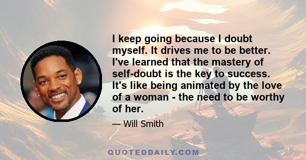 I keep going because I doubt myself. It drives me to be better. I've learned that the mastery of self-doubt is the key to success. It's like being animated by the love of a woman - the need to be worthy of her.