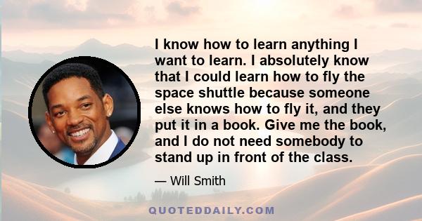 I know how to learn anything I want to learn. I absolutely know that I could learn how to fly the space shuttle because someone else knows how to fly it, and they put it in a book. Give me the book, and I do not need