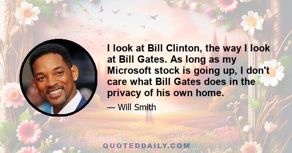 I look at Bill Clinton, the way I look at Bill Gates. As long as my Microsoft stock is going up, I don't care what Bill Gates does in the privacy of his own home.