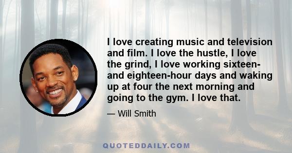 I love creating music and television and film. I love the hustle, I love the grind, I love working sixteen- and eighteen-hour days and waking up at four the next morning and going to the gym. I love that.