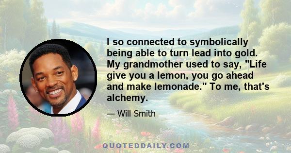 I so connected to symbolically being able to turn lead into gold. My grandmother used to say, Life give you a lemon, you go ahead and make lemonade. To me, that's alchemy.