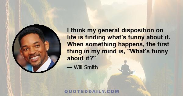 I think my general disposition on life is finding what's funny about it. When something happens, the first thing in my mind is, What's funny about it?