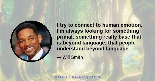 I try to connect to human emotion. I'm always looking for something primal, something really base that is beyond language, that people understand beyond language.