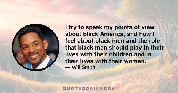 I try to speak my points of view about black America, and how I feel about black men and the role that black men should play in their lives with their children and in their lives with their women.